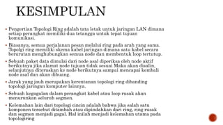  Pengertian Topologi Ring adalah tata letak untuk jaringan LAN dimana 
setiap perangkat memiliki dua tetangga untuk tepat tujuan 
komunikasi. 
 Biasanya, semua perjalanan pesan melalui ring pada arah yang sama. 
Topolgi ring memiliki skema kabel jaringan dimana satu kabel secara 
berurutan menghubungkan semua node dan membentuk loop tertutup. 
 Sebuah paket data dimulai dari node asal diperiksa oleh node aktif 
berikutnya jika alamat node tujuan tidak sesuai Maka akan disalin, 
selanjutnya diteruskan ke node berikutnya sampai mencapai kembali 
node asal dan akan dibuang. 
 Jarak yang jauh merupakan kerentanan topologi ring dibanding 
topologi jaringan komputer lainnya. 
 Sebuah kegagalan dalam perangkat kabel atau loop rusak akan 
menurunkan seluruh segmen. 
 Kelemahan lain dari topologi cincin adalah bahwa jika salah satu 
komponen tersebut ditambah atau dipindahkan dari ring, ring rusak 
dan segmen menjadi gagal. Hal inilah menjadi kelemahan utama pada 
topologiring 
 