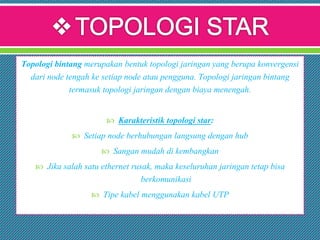 Topologi bintang merupakan bentuk topologi jaringan yang berupa konvergensi
dari node tengah ke setiap node atau pengguna. Topologi jaringan bintang
termasuk topologi jaringan dengan biaya menengah.
 Karakteristik topologi star:
 Setiap node berhubungan langsung dengan hub
 Sangan mudah di kembangkan
 Jika salah satu ethernet rusak, maka keseluruhan jaringan tetap bisa
berkomunikasi
 Tipe kabel menggunakan kabel UTP
 