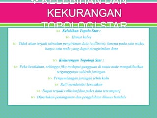  Kelebihan Topolo Star :
 Hemat kabel
 Tidak akan terjadi tabrakan pengiriman data (collision), karena pada satu waktu
hanya satu node yang dapat mengirimkan data
 Kekurangan Topologi Star :
 Peka kesalahan, sehingga jika terdapat gangguan di suatu node mengakibatkan
terganggunya seluruh jaringan.
 Pengembangan jaringan lebih kaku
 Sulit mendeteksi kerusakan
 Dapat terjadi collision[dua paket data tercampur]
 Diperlukan penanganan dan pengelolaan khusus bandels
 