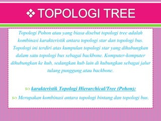 Topologi Pohon atau yang biasa disebut topologi tree adalah
kombinasi karakteristik antara topologi star dan topologi bus.
Topologi ini terdiri atas kumpulan topologi star yang dihubungkan
dalam satu topologi bus sebagai backbone. Komputer-komputer
dihubungkan ke hub, sedangkan hub lain di hubungkan sebagai jalur
tulang punggung atau backbone.
 karakteristik Topologi Hierarchical/Tree (Pohon):
 Merupakan kombinasi antara topologi bintang dan topologi bus.
 