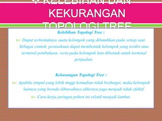 Kelebihan Topologi Tree :
 Dapat terbentuknya suatu kelompok yang dibutuhkan pada setiap saat.
Sebagai contoh, perusahaan dapat membentuk kelompok yang terdiri atas
terminal pembukuan, serta pada kelompok lain dibentuk untuk terminal
penjualan.
Kekurangan Topologi Tree :
 Apabila simpul yang lebih tinggi kemudian tidak berfungsi, maka kelompok
lainnya yang berada dibawahnya akhirnya juga menjadi tidak efektif.
 Cara kerja jaringan pohon ini relatif menjadi lambat.
 