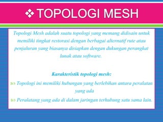 Topologi Mesh adalah suatu topologi yang memang didisain untuk
memiliki tingkat restorasi dengan berbagai alternatif rute atau
penjaluran yang biasanya disiapkan dengan dukungan perangkat
lunak atau software.
Karakteristik topologi mesh:
 Topologi ini memiliki hubungan yang berlebihan antara peralatan
yang ada
 Peralatang yang ada di dalam jaringan terhubung satu sama lain.
 
