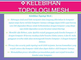 Kelebihan Topologi Mesh :
 Hubungan dedicated links menjamin data langsung dikirimkan ke komputer
tujuan tanpa harus melalui komputer lainnya sehingga dapat lebih cepat karena
satu link digunakan khusus untuk berkomunikasi dengan komputer yang dituju
saja (tidak digunakan secara beramai-ramai/sharing).
 Memiliki sifat Robust, yaitu Apabila terjadi gangguan pada koneksi komputer A
dengan komputer B karena rusaknya kabel koneksi (links) antara A dan B, maka
gangguan tersebut tidak akan memengaruhi koneksi komputer A dengan komputer
lainnya.
 Privacy dan security pada topologi mesh lebih terjamin, karena komunikasi yang
terjadi antara dua komputer tidak akan dapat diakses oleh komputer lainnya.
 Memudahkan proses identifikasi permasalahan pada saat terjadi kerusakan
koneksi antar komputer.
 