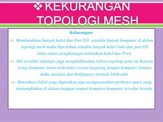 Kekurangan:
 Membutuhkan banyak kabel dan Port I/O. semakin banyak komputer di dalam
topologi mesh maka diperlukan semakin banyak kabel links dan port I/O
(lihat rumus penghitungan kebutuhan kabel dan Port).
 Hal tersebut sekaligus juga mengindikasikan bahwa topologi jenis ini Karena
setiap komputer harus terkoneksi secara langsung dengan komputer lainnya
maka instalasi dan konfigurasi menjadi lebih sulit.
 Banyaknya kabel yang digunakan juga mengisyaratkan perlunya space yang
memungkinkan di dalam ruangan tempat komputer-komputer tersebut berada.
 
