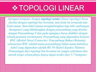 Jaringan komputer dengan topologi runtut (linear topology) biasa
disebut dengan topologi bus beruntut, tata letak ini termasuk tata
letak umum. Satu kabel utama menghubungkan tiap titik sambungan
(komputer) yang dihubungkan dengan penyambung yang disebut
dengan Penyambung-T dan pada ujungnya harus diakhiri dengan
sebuah penamat (terminator). Penyambung yang digunakan berjenis
BNC (British Naval Connector: Penyambung Bahari Britania),
sebenarnya BNC adalah nama penyambung bukan nama kabelnya,
kabel yang digunakan adalah RG 58 (Kabel Sepaksi Thinnet).
Pemasangan dari topologi bus beruntut ini sangat sederhana dan
murah tetapi sebanyaknya hanya dapat terdiri dari 5-7 komputer.
 