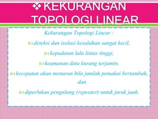 Kekurangan Topologi Linear :
deteksi dan isolasi kesalahan sangat kecil,
kepadatan lalu lintas tinggi,
keamanan data kurang terjamin,
kecepatan akan menurun bila jumlah pemakai bertambah,
dan
diperlukan pengulang (repeater) untuk jarak jauh.
 