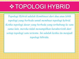 Topologi Hybrid adalah Kombinasi dari dua atau lebih
topologi yang berbeda untuk membuat topologi hybrid.
Ketika topologi dasar yang berbeda yang terhubung ke satu
sama lain, mereka tidak menampilkan karakteristik dari
setiap topologi satu tertentu. Ini adalah ketika itu menjadi
topologi hibrida.
 
