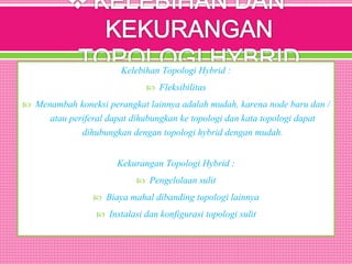 Kelebihan Topologi Hybrid :
 Fleksibilitas
 Menambah koneksi perangkat lainnya adalah mudah, karena node baru dan /
atau periferal dapat dihubungkan ke topologi dan kata topologi dapat
dihubungkan dengan topologi hybrid dengan mudah.
Kekurangan Topologi Hybrid :
 Pengelolaan sulit
 Biaya mahal dibanding topologi lainnya
 Instalasi dan konfigurasi topologi sulit
 