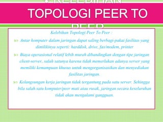 Kelebihan Topologi Peer To Peer :
 Antar komputer dalam jaringan dapat saling berbagi-pakai fasilitas yang
dimilikinya seperti: harddisk, drive, fax/modem, printer
 Biaya operasional relatif lebih murah dibandingkan dengan tipe jaringan
client-server, salah satunya karena tidak memerlukan adanya server yang
memiliki kemampuan khusus untuk mengorganisasikan dan menyediakan
fasilitas jaringan.
 Kelangsungan kerja jaringan tidak tergantung pada satu server. Sehingga
bila salah satu komputer/peer mati atau rusak, jaringan secara keseluruhan
tidak akan mengalami gangguan.
 