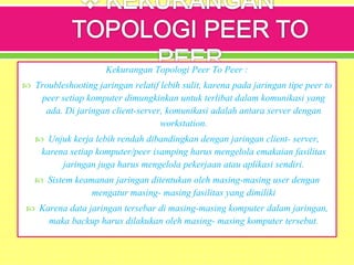 Kekurangan Topologi Peer To Peer :
 Troubleshooting jaringan relatif lebih sulit, karena pada jaringan tipe peer to
peer setiap komputer dimungkinkan untuk terlibat dalam komunikasi yang
ada. Di jaringan client-server, komunikasi adalah antara server dengan
workstation.
 Unjuk kerja lebih rendah dibandingkan dengan jaringan client- server,
karena setiap komputer/peer isamping harus mengelola emakaian fasilitas
jaringan juga harus mengelola pekerjaan atau aplikasi sendiri.
 Sistem keamanan jaringan ditentukan oleh masing-masing user dengan
mengatur masing- masing fasilitas yang dimiliki
 Karena data jaringan tersebar di masing-masing komputer dalam jaringan,
maka backup harus dilakukan oleh masing- masing komputer tersebut.
 