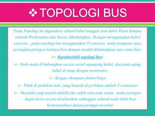 Pada Topologi ini digunakan sebuah kabel tunggal atau kabel Pusat dimana
seluruh Workstation dan Server dihubungkan. Dengan menggunakan kabel
conector , pada topologi bus menggunakan T-conector, maka komputer atau
perangkat jaringan lainnya bisa dengan mudah dihubungkan satu sama lain.
 Karakteristik topologi bus:
 Node-node di hubungkan secara serial sepanjang kabel, dan pada ujung
kabel di tutup dengan terminator.
 Sangan ekonomis dalam biaya
 Tidak di perlukan hub, yang banyak di perlukan adalah T-connector
 Masalah yang terjadi adalah jika salah satu node rusak , maka jaringan
dapat down secara keseluruhan sehinggaa seluruh node tidak bisa
berkomunikasi dalam jaringan tersebut.
 