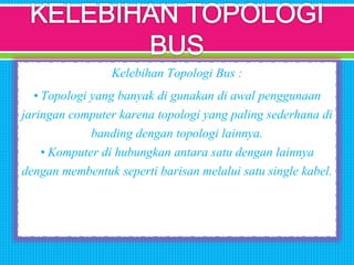 Kelebihan Topologi Bus :
• Topologi yang banyak di gunakan di awal penggunaan
jaringan computer karena topologi yang paling sederhana di
banding dengan topologi lainnya.
• Komputer di hubungkan antara satu dengan lainnya
dengan membentuk seperti barisan melalui satu single kabel.
 