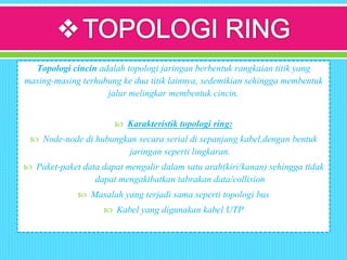 Topologi cincin adalah topologi jaringan berbentuk rangkaian titik yang
masing-masing terhubung ke dua titik lainnya, sedemikian sehingga membentuk
jalur melingkar membentuk cincin.
 Karakteristik topologi ring:
 Node-node di hubungkan secara serial di sepanjang kabel,dengan bentuk
jaringan seperti lingkaran.
 Paket-paket data dapat mengalir dalam satu arah(kiri/kanan) sehingga tidak
dapat mengakibatkan tabrakan data/collision
 Masalah yang terjadi sama seperti topologi bus
 Kabel yang digunakan kabel UTP
 