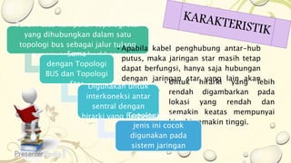 Terdiri atas kumpulan topologi star 
yang dihubungkan dalam satu 
topologi bus sebagai jalur tulang 
punggungSaatmaua backbone. 
dengan Topologi 
BUS dan Topologi 
Star 
•Apabila kabel penghubung antar-hub 
putus, maka jaringan star masih tetap 
dapat berfungsi, hanya saja hubungan 
dengan jaringan star yang lain akan 
Digunakanteurgnatnugkgu. 
interkoneksi antar 
sentral dengan 
hirarki yang berbeda 
•Untuk hirarki yang lebih 
rendah digambarkan pada 
lokasi yang rendah dan 
semakin keatas mempunyai 
hirarki semakin tinggi. 
Topologi jaringan 
jenis ini cocok 
digunakan pada 
sistem jaringan 
komputer. 
 