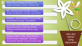 Node berupa berbagai peralatan TIK 
seperti komputer, printer, faximile, dll. 
NIC : jenisnya sesuai dengan rencana 
design pengkabelan jaringan yang dipilih. 
Konektor : sesuai dengan rencana design 
pengkabelan jaringan yang dipilih. 
Jenis kabel mana saja dari 3 jenis kabel 
yang direncanakan ada pada design 
(dengan memperhatikan aturan yang 
berlaku). 
Konsentrator/Repeater/Sentral/Router 
jaringan seperti : Hub , Server khusus, 
Switch, Router, Repeataer : jenisnya 
disesuaikan dengan rencana design yang 
dipilih. 
Alat dan 
bahan 
yang 
digunakan 
 