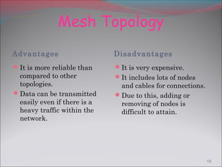 Mesh Topology
Advantages                   Disadvantages
It is more reliable than    It is very expensive.
 compared to other           It includes lots of nodes
 topologies.                  and cables for connections.
Data can be transmitted     Due to this, adding or
 easily even if there is a    removing of nodes is
 heavy traffic within the     difficult to attain.
 network.




                                                            13
 