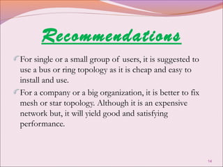 Recommendations
For single or a small group of users, it is suggested to
use a bus or ring topology as it is cheap and easy to
install and use.
For a company or a big organization, it is better to fix
mesh or star topology. Although it is an expensive
network but, it will yield good and satisfying
performance.



                                                           14
 