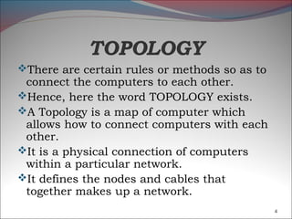 TOPOLOGY
There are certain rules or methods so as to
 connect the computers to each other.
Hence, here the word TOPOLOGY exists.
A Topology is a map of computer which
 allows how to connect computers with each
 other.
It is a physical connection of computers
 within a particular network.
It defines the nodes and cables that
 together makes up a network.
                                               4
 