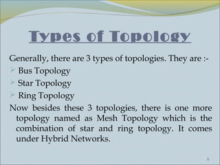Types of Topology
Generally, there are 3 types of topologies. They are :-
 Bus Topology
 Star Topology
 Ring Topology
Now besides these 3 topologies, there is one more
 topology named as Mesh Topology which is the
 combination of star and ring topology. It comes
 under Hybrid Networks.

                                                     5
 
