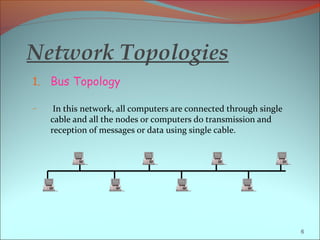 Network Topologies
1. Bus Topology

–    In this network, all computers are connected through single
    cable and all the nodes or computers do transmission and
    reception of messages or data using single cable.




                                                                   6
 