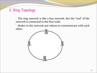 2. Ring Topology

    – The ring network is like a bus network, but the “end” of the
    network is connected to the first node.
    – Nodes in the network use tokens to communicate with each
    other.




                                                                     8
 