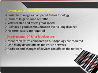Advantages Of Ring Topology are:
Easier to manage as compared to bus topology
Handles large volume of traffic
Very reliable and offers great speed
Provides a good communication over a long distance
No terminators are required
 Disadvantages Of Ring Topology are:
More cable wires compared to bus topology are required
One faulty device affects the entire network
Addition and changes of devices can affects the network
 