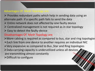 Advantages Of Mesh Topology are:
 Provides redundant paths which help in sending data using an
alternate path if a specific path fails to send the data
 Entire network does not affected by one faulty device
 Centralized management is not required as in star topology
 Easy to detect the faulty device
Disadvantages Of Mesh Topology are:
More cabling is required as compared to bus, star and ring topologies
Each link from one device to another requires an individual NIC
Very expansive as compared to Bus ,Star and Ring topologies
Data carrying capacity is underutilized unless all devices
are transmitting almost constantly
Difficult to configure
 