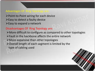 Advantages Of Ring Topology are:
Point-to-Point wiring for each device
Easy to detect a faulty device
Easy to expand a network
Disadvantages Of Ring Topology are:
More difficult to configure as compared to other topologies
Fault in the backbone affects the entire network
More expansive than other topologies
Overall length of each segment is limited by the
  type of cabling used
 