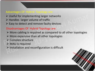 Advantages Of Hybrid Topology are:
 Useful for implementing larger networks
 Handles larger volume of traffic
 Easy to detect and remove faulty devices
Disadvantages Of Hybrid Topology are:
 More cabling is required as compared to all other topologies
 More expensive than all other topologies
 Complex structure
 MAU is required
 Installation and reconfiguration is difficult
 