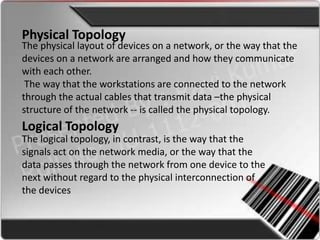 Physical Topology
The physical layout of devices on a network, or the way that the
devices on a network are arranged and how they communicate
with each other.
 The way that the workstations are connected to the network
through the actual cables that transmit data –the physical
structure of the network -- is called the physical topology.
Logical Topology
The logical topology, in contrast, is the way that the
signals act on the network media, or the way that the
data passes through the network from one device to the
next without regard to the physical interconnection of
the devices
 