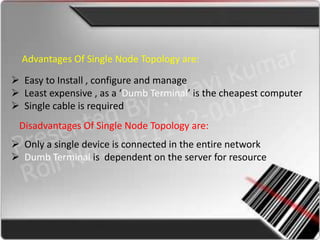 Advantages Of Single Node Topology are:

 Easy to Install , configure and manage
 Least expensive , as a ‘Dumb Terminal’ is the cheapest computer
 Single cable is required
 Disadvantages Of Single Node Topology are:
 Only a single device is connected in the entire network
 Dumb Terminal is dependent on the server for resource
 