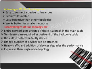 Advantages Of Bus Topology are:
  Easy to connect a device to linear bus
  Requires less cable
  Less expansive than other topologies
  Works better for smaller networks
  Disadvantages Of Bus Topology are:
 Entire network gets affected if there is a break in the main cable
 Terminators are required at both end of the backbone cable
 Difficult to detect the faulty device
 Limited number of devices can be attached
 Heavy traffic and addition of devices degrades the performance
 Expansive than single node topology
 