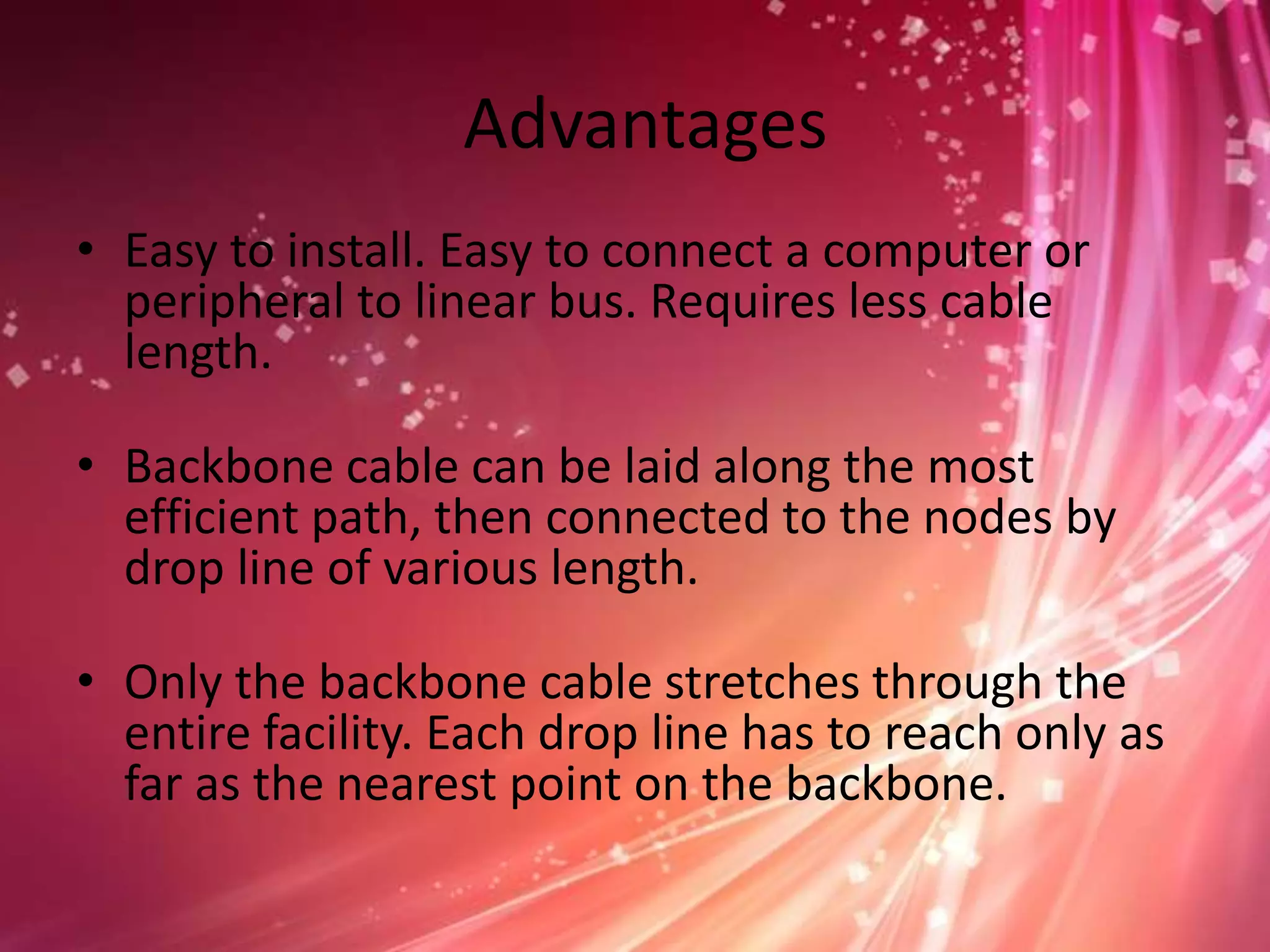Advantages
• Easy to install. Easy to connect a computer or
peripheral to linear bus. Requires less cable
length.
• Backbone cable can be laid along the most
efficient path, then connected to the nodes by
drop line of various length.
• Only the backbone cable stretches through the
entire facility. Each drop line has to reach only as
far as the nearest point on the backbone.

 