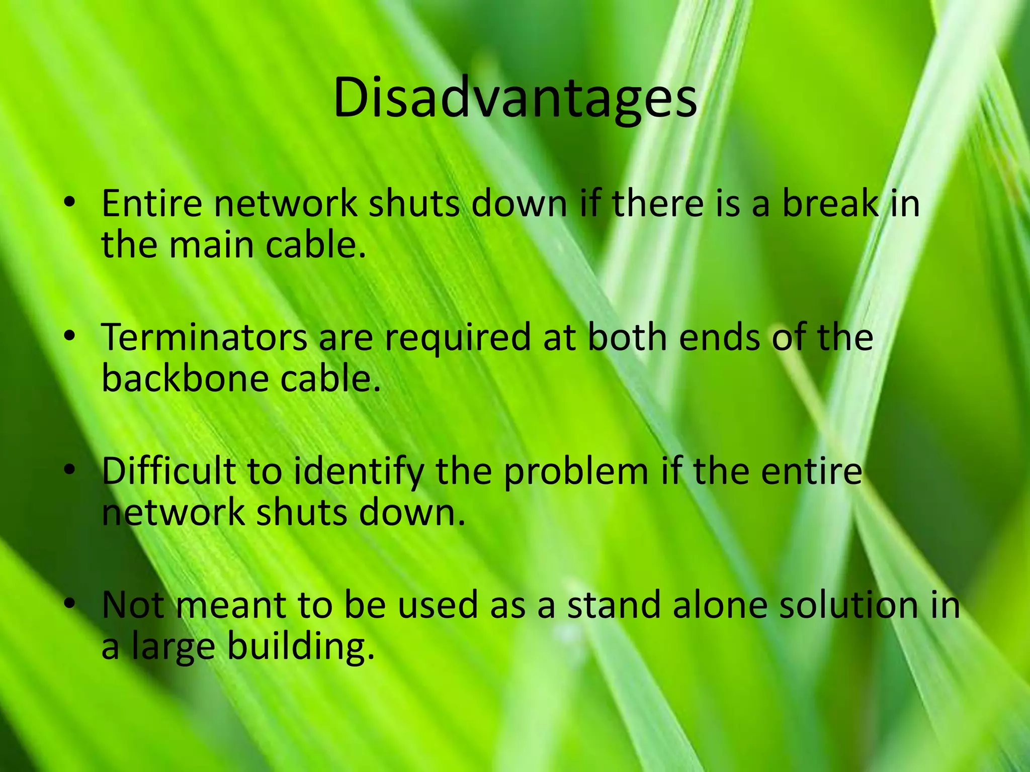 Disadvantages
• Entire network shuts down if there is a break in
the main cable.
• Terminators are required at both ends of the
backbone cable.
• Difficult to identify the problem if the entire
network shuts down.

• Not meant to be used as a stand alone solution in
a large building.

 