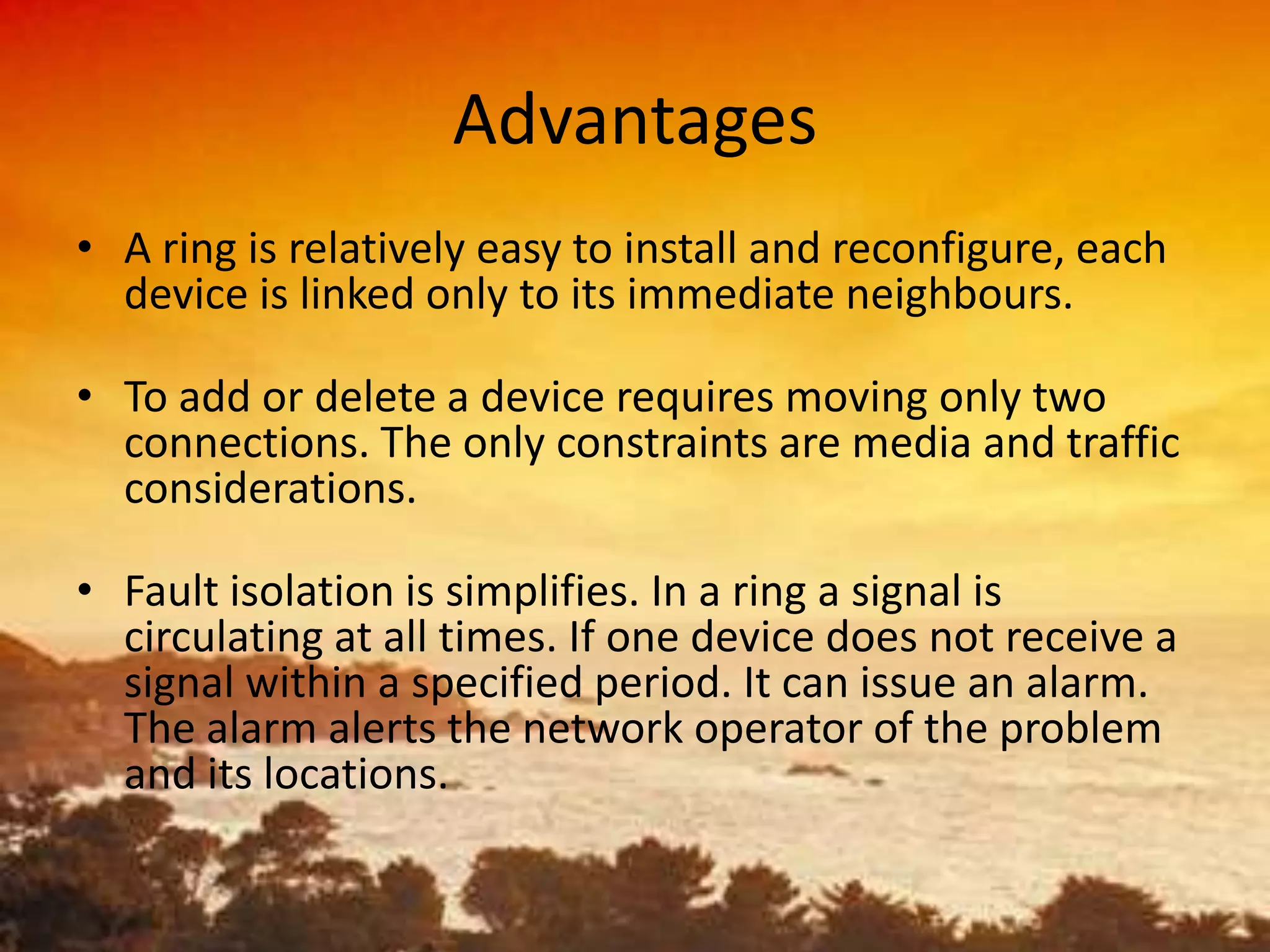 Advantages
• A ring is relatively easy to install and reconfigure, each
device is linked only to its immediate neighbours.
• To add or delete a device requires moving only two
connections. The only constraints are media and traffic
considerations.
• Fault isolation is simplifies. In a ring a signal is
circulating at all times. If one device does not receive a
signal within a specified period. It can issue an alarm.
The alarm alerts the network operator of the problem
and its locations.

 