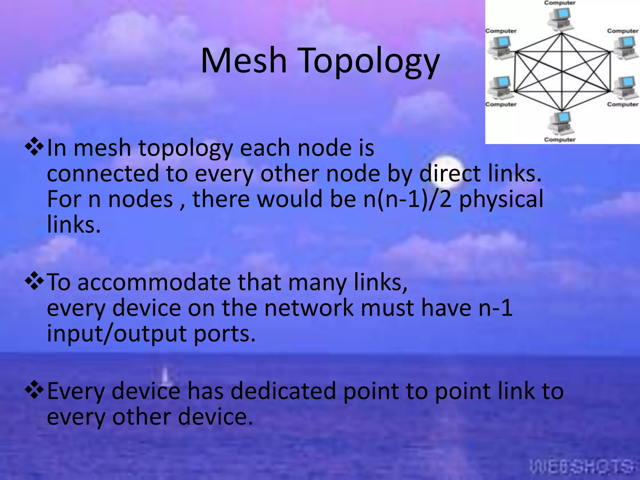 Mesh Topology
In mesh topology each node is
connected to every other node by direct links.
For n nodes , there would be n(n-1)/2 physical
links.

To accommodate that many links,
every device on the network must have n-1
input/output ports.
Every device has dedicated point to point link to
every other device.

 