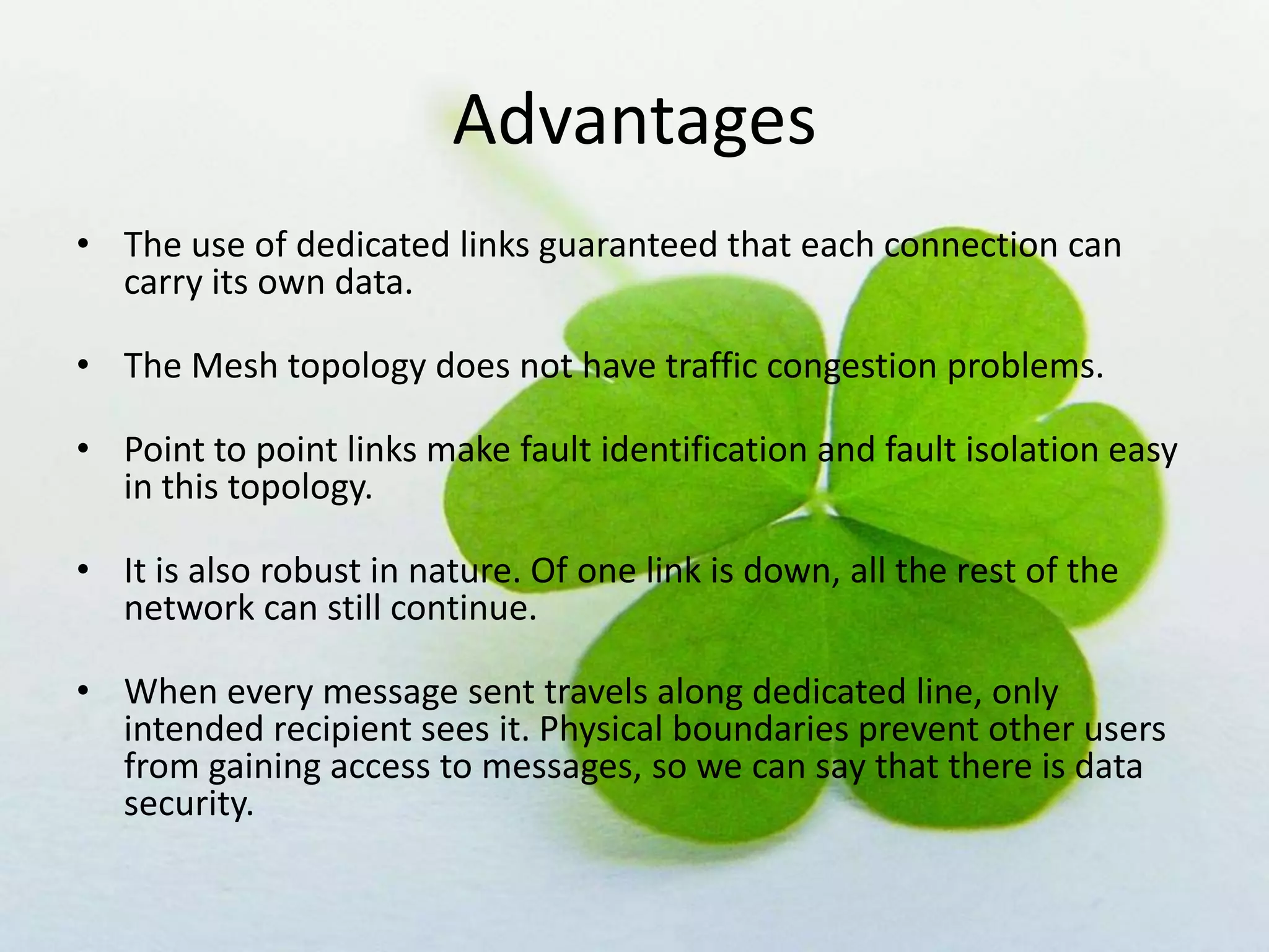 Advantages
• The use of dedicated links guaranteed that each connection can
carry its own data.
• The Mesh topology does not have traffic congestion problems.
• Point to point links make fault identification and fault isolation easy
in this topology.
• It is also robust in nature. Of one link is down, all the rest of the
network can still continue.
• When every message sent travels along dedicated line, only
intended recipient sees it. Physical boundaries prevent other users
from gaining access to messages, so we can say that there is data
security.

 