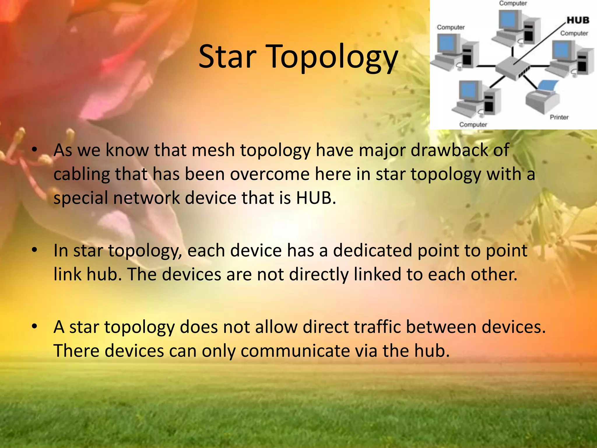 Star Topology
• As we know that mesh topology have major drawback of
cabling that has been overcome here in star topology with a
special network device that is HUB.
• In star topology, each device has a dedicated point to point
link hub. The devices are not directly linked to each other.
• A star topology does not allow direct traffic between devices.
There devices can only communicate via the hub.

 