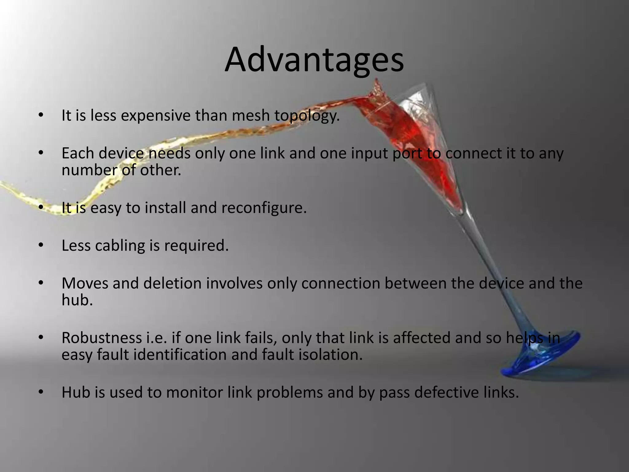 Advantages
• It is less expensive than mesh topology.
• Each device needs only one link and one input port to connect it to any
number of other.
• It is easy to install and reconfigure.
• Less cabling is required.
• Moves and deletion involves only connection between the device and the
hub.
• Robustness i.e. if one link fails, only that link is affected and so helps in
easy fault identification and fault isolation.
• Hub is used to monitor link problems and by pass defective links.

 