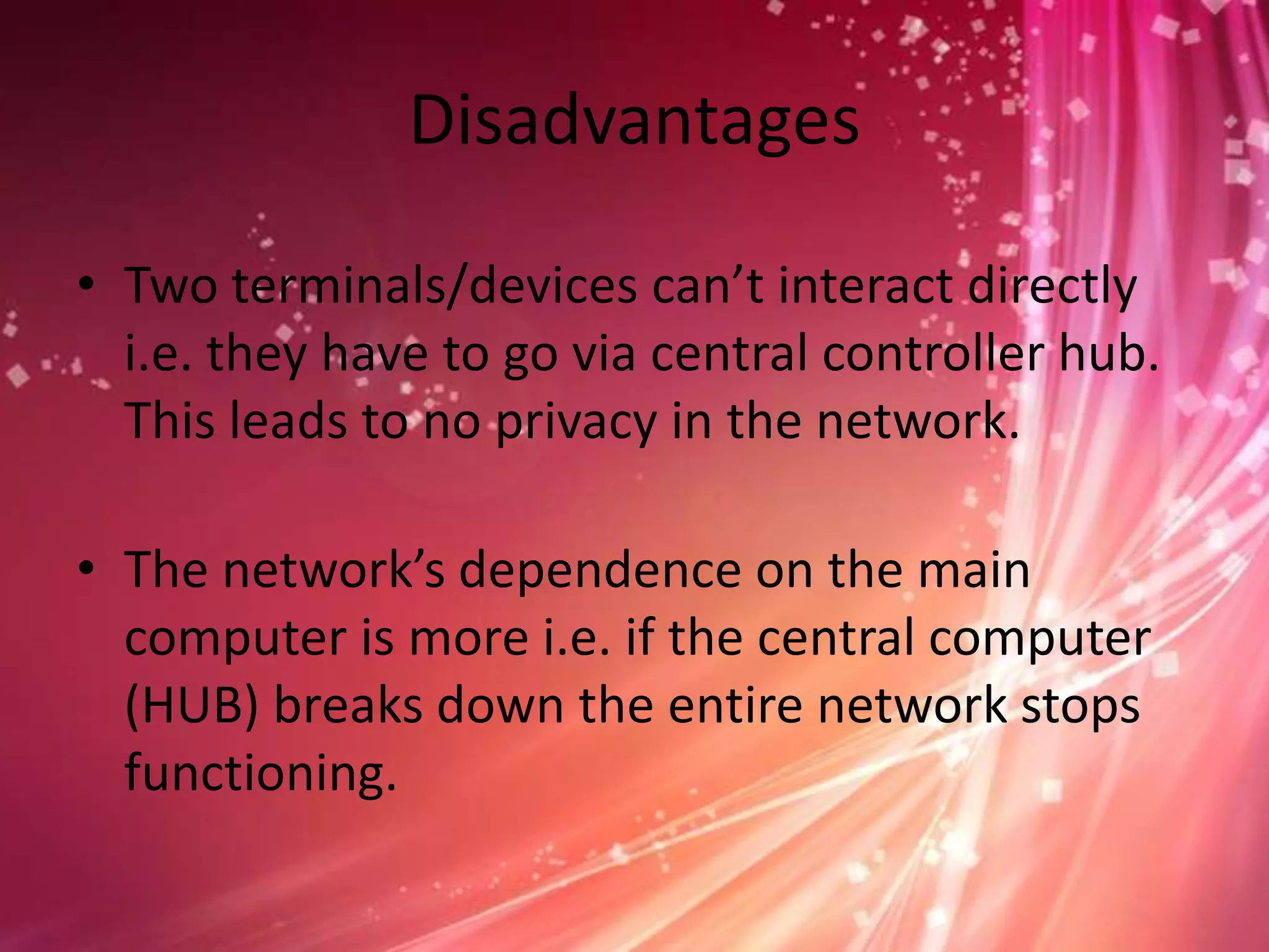 Disadvantages
• Two terminals/devices can’t interact directly
i.e. they have to go via central controller hub.
This leads to no privacy in the network.

• The network’s dependence on the main
computer is more i.e. if the central computer
(HUB) breaks down the entire network stops
functioning.

 