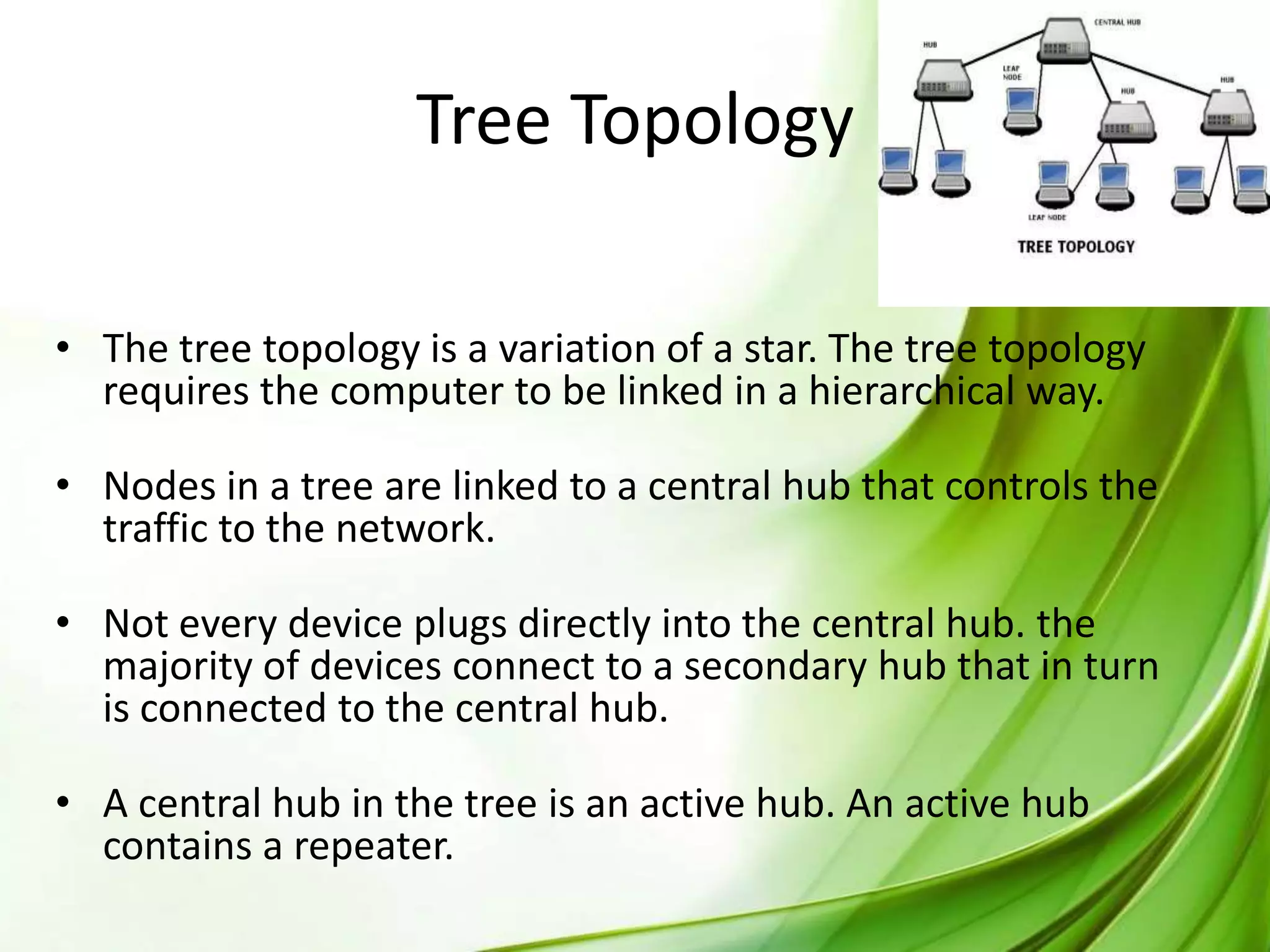 Tree Topology
• The tree topology is a variation of a star. The tree topology
requires the computer to be linked in a hierarchical way.
• Nodes in a tree are linked to a central hub that controls the
traffic to the network.
• Not every device plugs directly into the central hub. the
majority of devices connect to a secondary hub that in turn
is connected to the central hub.
• A central hub in the tree is an active hub. An active hub
contains a repeater.

 