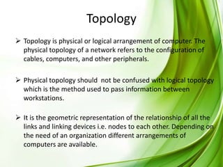 Topology
 Topology is physical or logical arrangement of computer. The
physical topology of a network refers to the configuration of
cables, computers, and other peripherals.
 Physical topology should not be confused with logical topology
which is the method used to pass information between
workstations.
 It is the geometric representation of the relationship of all the
links and linking devices i.e. nodes to each other. Depending on
the need of an organization different arrangements of
computers are available.

 