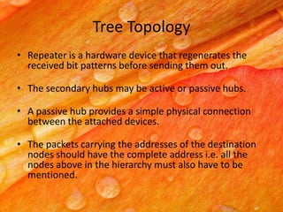 Tree Topology
• Repeater is a hardware device that regenerates the
received bit patterns before sending them out.
• The secondary hubs may be active or passive hubs.
• A passive hub provides a simple physical connection
between the attached devices.
• The packets carrying the addresses of the destination
nodes should have the complete address i.e. all the
nodes above in the hierarchy must also have to be
mentioned.

 