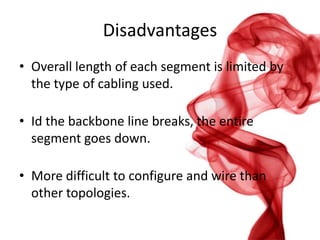 Disadvantages
• Overall length of each segment is limited by
the type of cabling used.
• Id the backbone line breaks, the entire
segment goes down.
• More difficult to configure and wire than
other topologies.

 