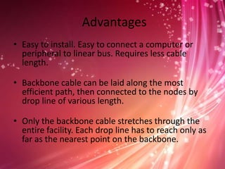 Advantages
• Easy to install. Easy to connect a computer or
peripheral to linear bus. Requires less cable
length.
• Backbone cable can be laid along the most
efficient path, then connected to the nodes by
drop line of various length.
• Only the backbone cable stretches through the
entire facility. Each drop line has to reach only as
far as the nearest point on the backbone.

 