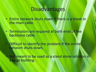 Disadvantages
• Entire network shuts down if there is a break in
the main cable.
• Terminators are required at both ends of the
backbone cable.
• Difficult to identify the problem if the entire
network shuts down.

• Not meant to be used as a stand alone solution in
a large building.

 