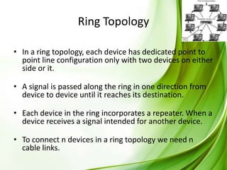 Ring Topology
• In a ring topology, each device has dedicated point to
point line configuration only with two devices on either
side or it.
• A signal is passed along the ring in one direction from
device to device until it reaches its destination.
• Each device in the ring incorporates a repeater. When a
device receives a signal intended for another device.
• To connect n devices in a ring topology we need n
cable links.

 