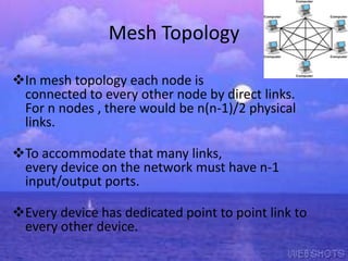Mesh Topology
In mesh topology each node is
connected to every other node by direct links.
For n nodes , there would be n(n-1)/2 physical
links.

To accommodate that many links,
every device on the network must have n-1
input/output ports.
Every device has dedicated point to point link to
every other device.

 