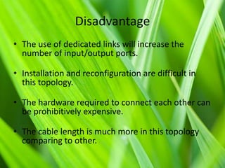 Disadvantage
• The use of dedicated links will increase the
number of input/output ports.
• Installation and reconfiguration are difficult in
this topology.
• The hardware required to connect each other can
be prohibitively expensive.

• The cable length is much more in this topology
comparing to other.

 