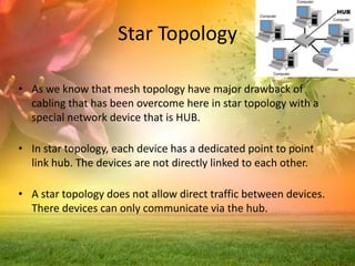 Star Topology
• As we know that mesh topology have major drawback of
cabling that has been overcome here in star topology with a
special network device that is HUB.
• In star topology, each device has a dedicated point to point
link hub. The devices are not directly linked to each other.
• A star topology does not allow direct traffic between devices.
There devices can only communicate via the hub.

 